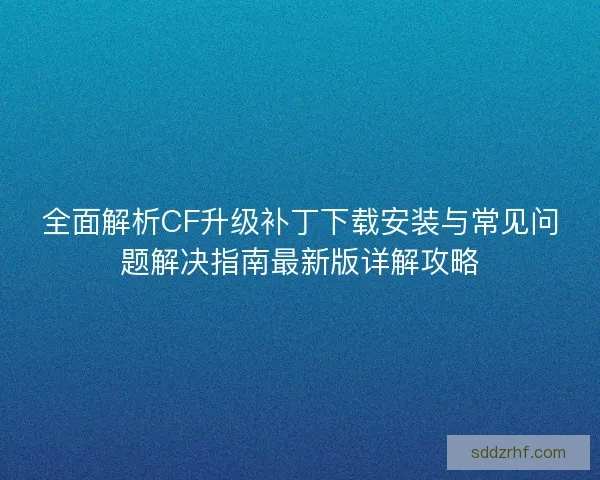 全面解析CF升级补丁下载安装与常见问题解决指南最新版详解攻略