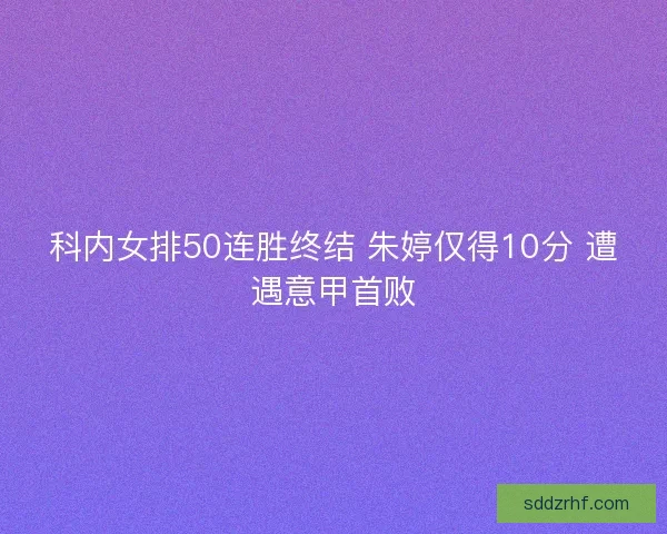 科内女排50连胜终结 朱婷仅得10分 遭遇意甲首败