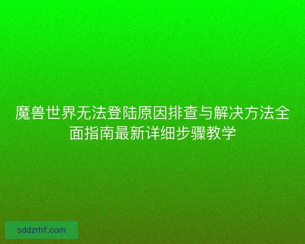 魔兽世界无法登陆原因排查与解决方法全面指南最新详细步骤教学