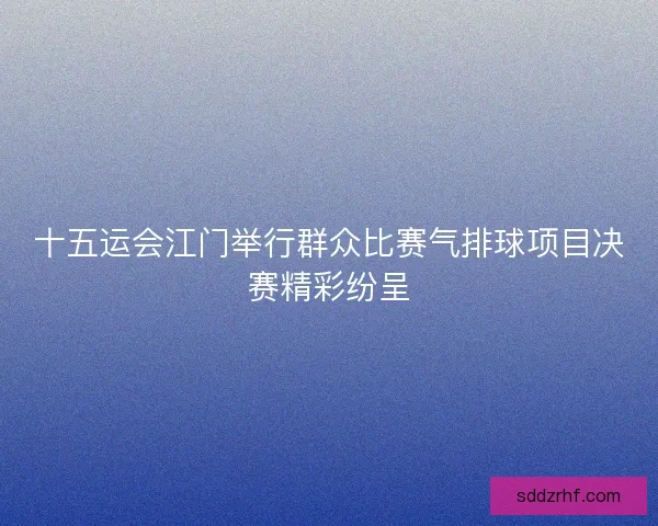 十五运会江门举行群众比赛气排球项目决赛精彩纷呈