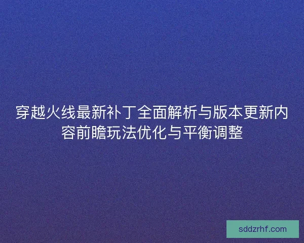 穿越火线最新补丁全面解析与版本更新内容前瞻玩法优化与平衡调整