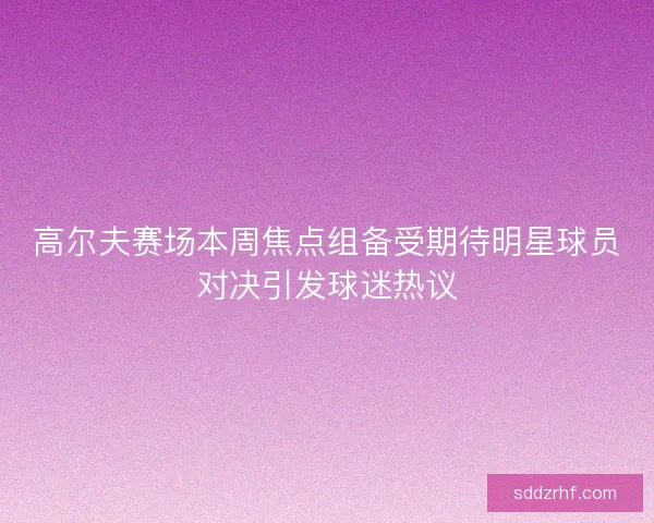 高尔夫赛场本周焦点组备受期待明星球员对决引发球迷热议