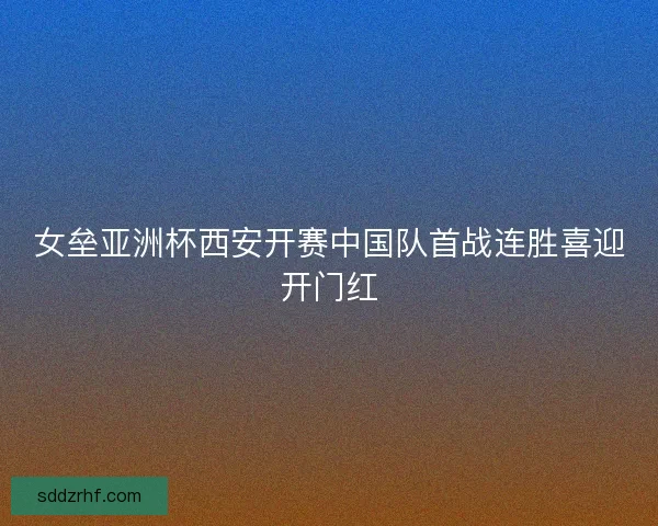 女垒亚洲杯西安开赛中国队首战连胜喜迎开门红