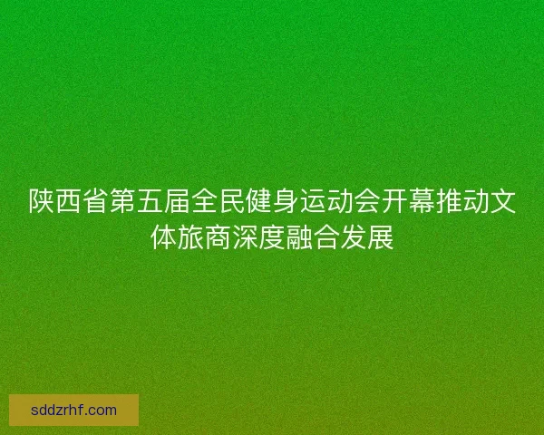 陕西省第五届全民健身运动会开幕推动文体旅商深度融合发展
