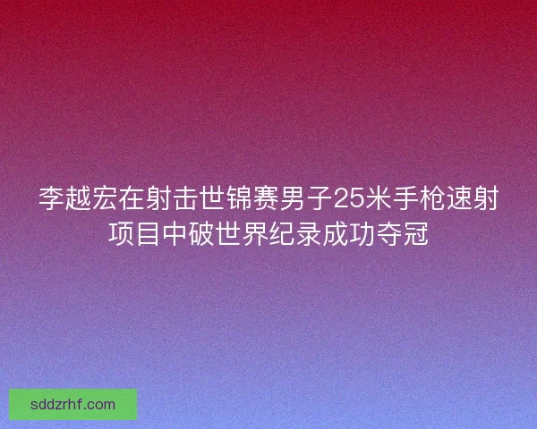 李越宏在射击世锦赛男子25米手枪速射项目中破世界纪录成功夺冠