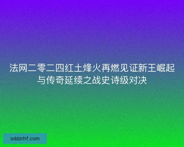 法网二零二四红土烽火再燃见证新王崛起与传奇延续之战史诗级对决
