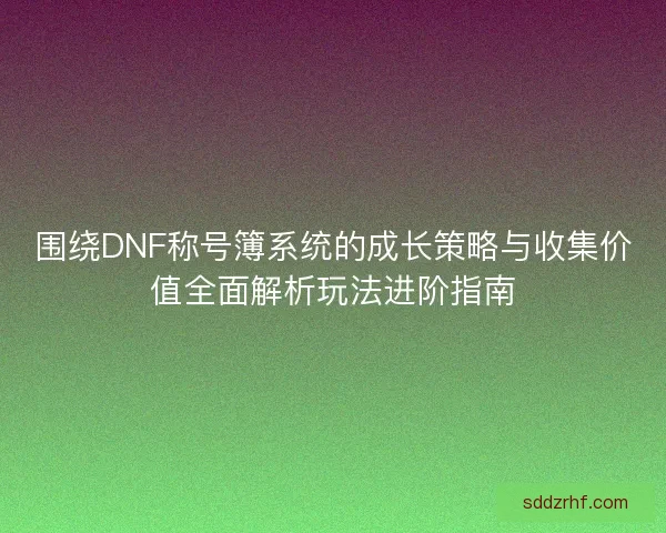 围绕DNF称号簿系统的成长策略与收集价值全面解析玩法进阶指南
