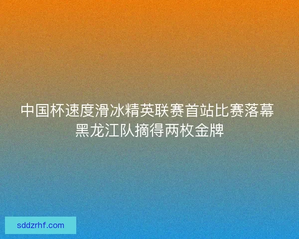 中国杯速度滑冰精英联赛首站比赛落幕 黑龙江队摘得两枚金牌