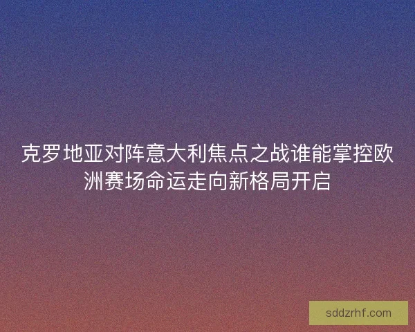 克罗地亚对阵意大利焦点之战谁能掌控欧洲赛场命运走向新格局开启