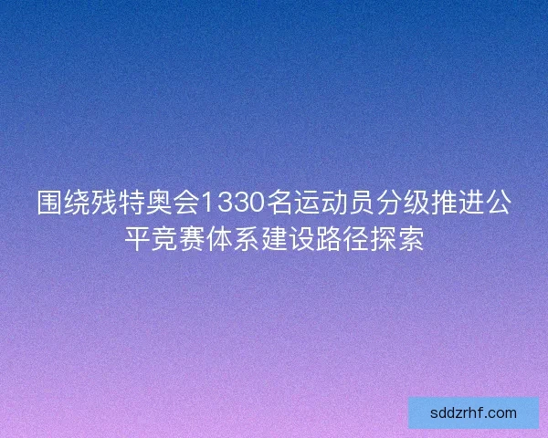 围绕残特奥会1330名运动员分级推进公平竞赛体系建设路径探索