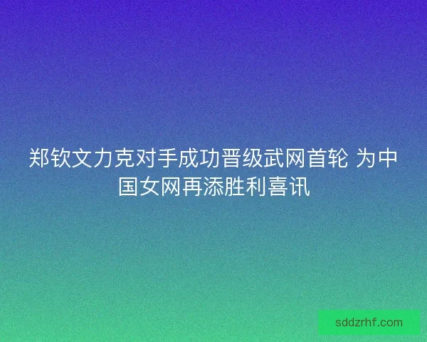 郑钦文力克对手成功晋级武网首轮 为中国女网再添胜利喜讯