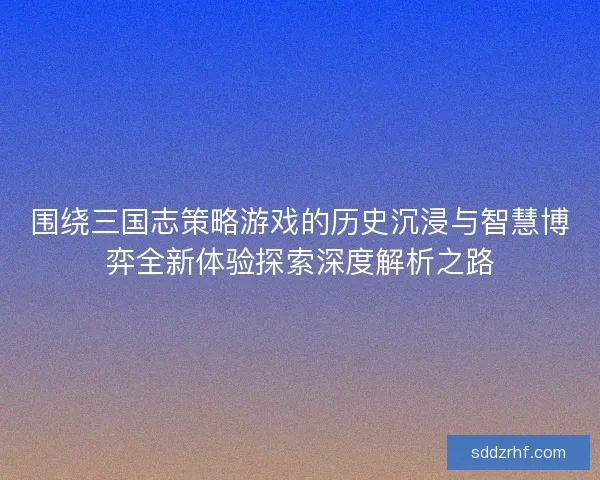 围绕三国志策略游戏的历史沉浸与智慧博弈全新体验探索深度解析之路