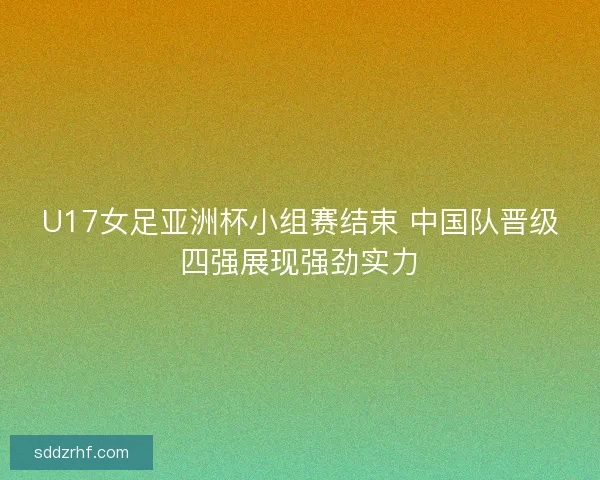 U17女足亚洲杯小组赛结束 中国队晋级四强展现强劲实力