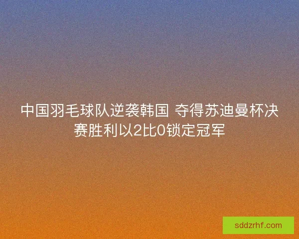 中国羽毛球队逆袭韩国 夺得苏迪曼杯决赛胜利以2比0锁定冠军