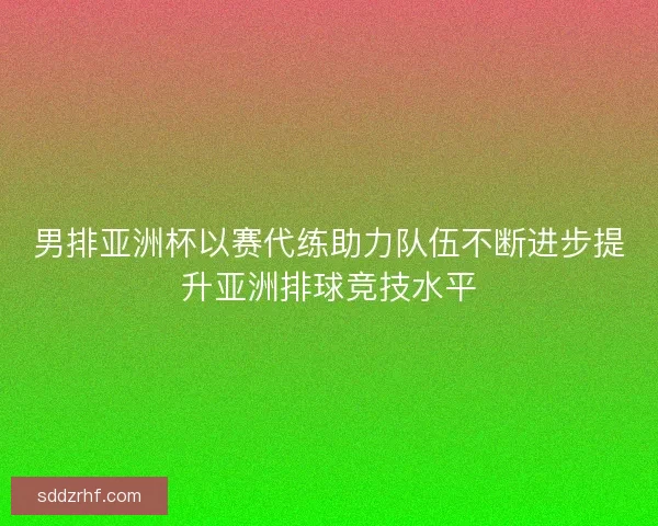 男排亚洲杯以赛代练助力队伍不断进步提升亚洲排球竞技水平