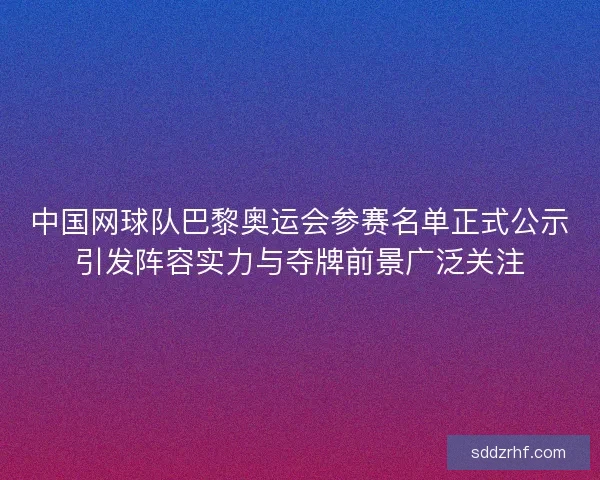 中国网球队巴黎奥运会参赛名单正式公示引发阵容实力与夺牌前景广泛关注